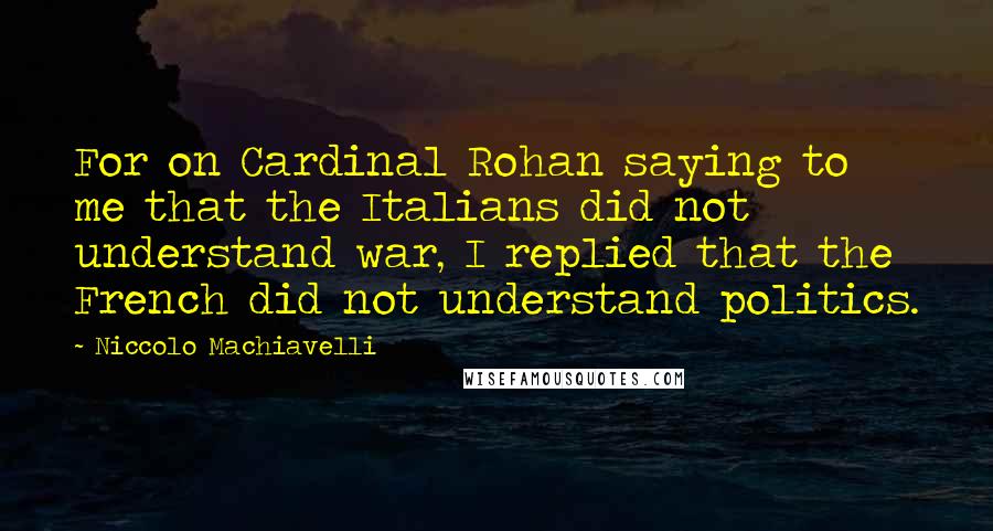 Niccolo Machiavelli Quotes: For on Cardinal Rohan saying to me that the Italians did not understand war, I replied that the French did not understand politics.