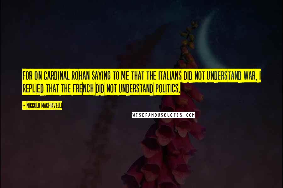 Niccolo Machiavelli Quotes: For on Cardinal Rohan saying to me that the Italians did not understand war, I replied that the French did not understand politics.