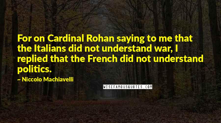 Niccolo Machiavelli Quotes: For on Cardinal Rohan saying to me that the Italians did not understand war, I replied that the French did not understand politics.