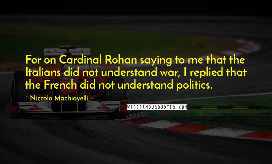 Niccolo Machiavelli Quotes: For on Cardinal Rohan saying to me that the Italians did not understand war, I replied that the French did not understand politics.