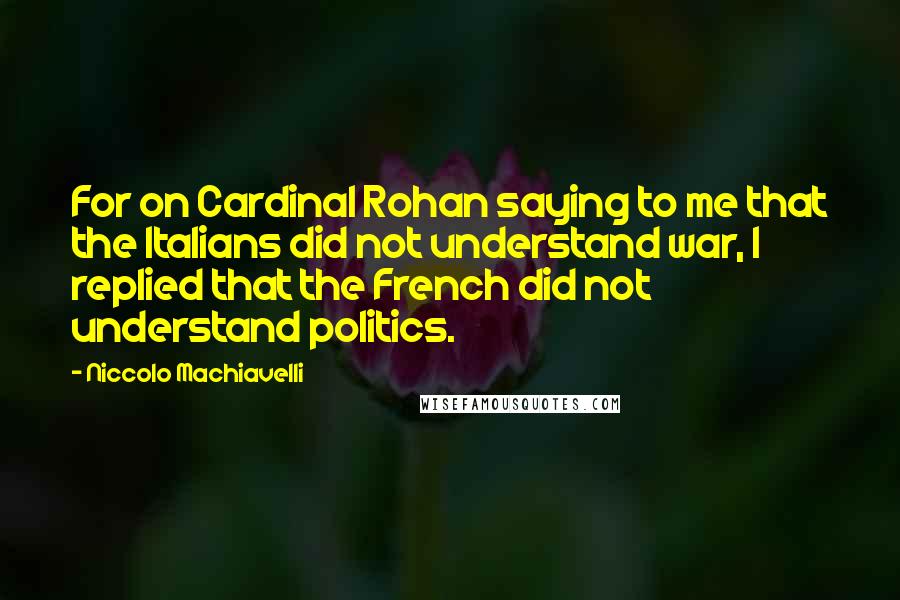 Niccolo Machiavelli Quotes: For on Cardinal Rohan saying to me that the Italians did not understand war, I replied that the French did not understand politics.