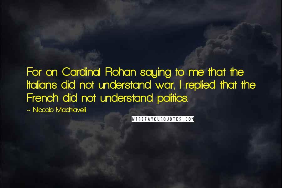 Niccolo Machiavelli Quotes: For on Cardinal Rohan saying to me that the Italians did not understand war, I replied that the French did not understand politics.
