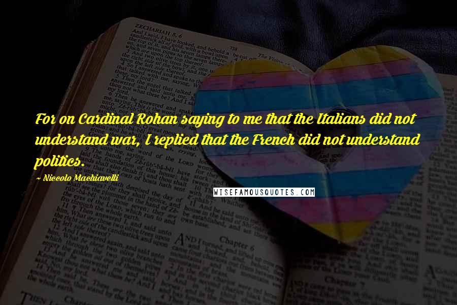 Niccolo Machiavelli Quotes: For on Cardinal Rohan saying to me that the Italians did not understand war, I replied that the French did not understand politics.