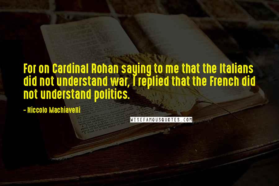 Niccolo Machiavelli Quotes: For on Cardinal Rohan saying to me that the Italians did not understand war, I replied that the French did not understand politics.