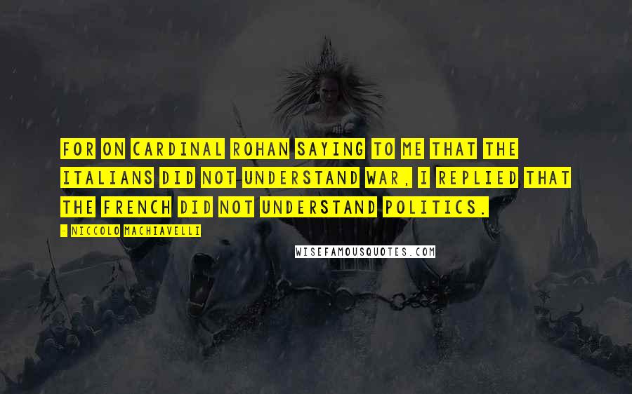 Niccolo Machiavelli Quotes: For on Cardinal Rohan saying to me that the Italians did not understand war, I replied that the French did not understand politics.