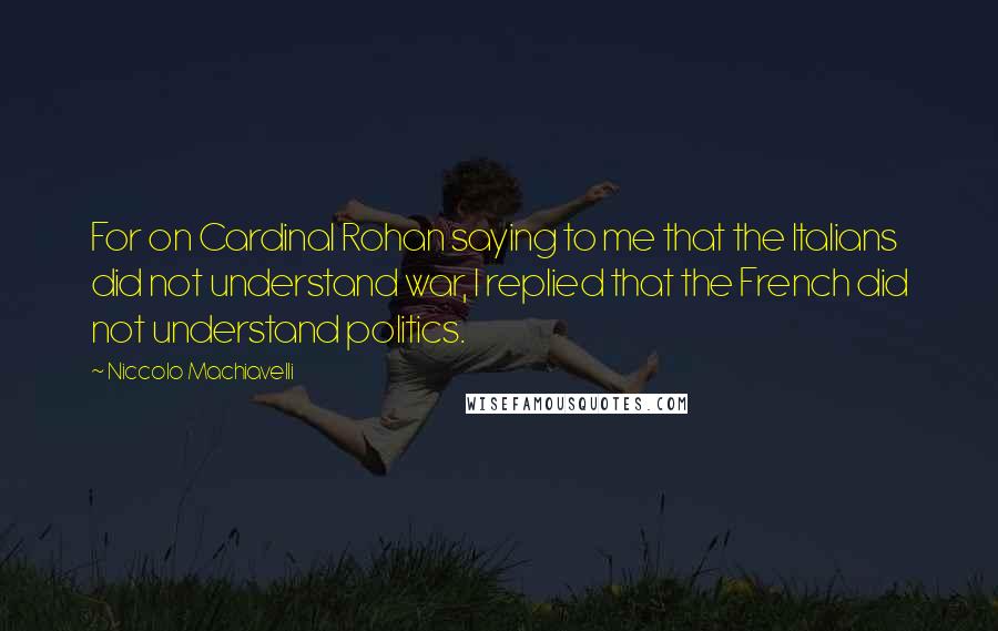 Niccolo Machiavelli Quotes: For on Cardinal Rohan saying to me that the Italians did not understand war, I replied that the French did not understand politics.