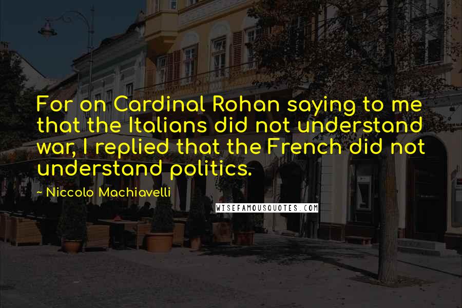Niccolo Machiavelli Quotes: For on Cardinal Rohan saying to me that the Italians did not understand war, I replied that the French did not understand politics.