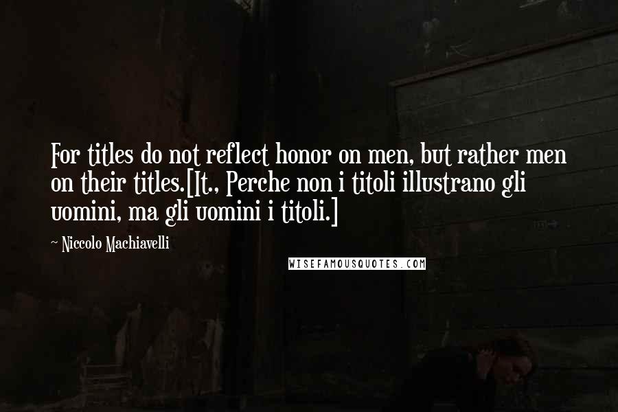 Niccolo Machiavelli Quotes: For titles do not reflect honor on men, but rather men on their titles.[It., Perche non i titoli illustrano gli uomini, ma gli uomini i titoli.]