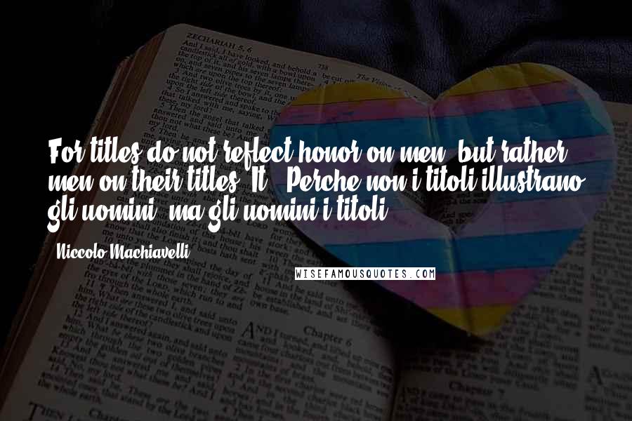 Niccolo Machiavelli Quotes: For titles do not reflect honor on men, but rather men on their titles.[It., Perche non i titoli illustrano gli uomini, ma gli uomini i titoli.]