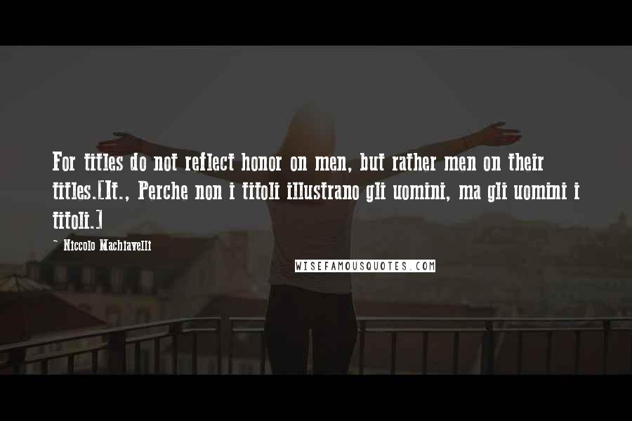 Niccolo Machiavelli Quotes: For titles do not reflect honor on men, but rather men on their titles.[It., Perche non i titoli illustrano gli uomini, ma gli uomini i titoli.]