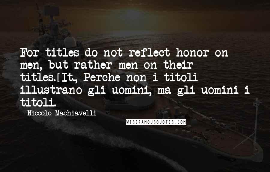 Niccolo Machiavelli Quotes: For titles do not reflect honor on men, but rather men on their titles.[It., Perche non i titoli illustrano gli uomini, ma gli uomini i titoli.]