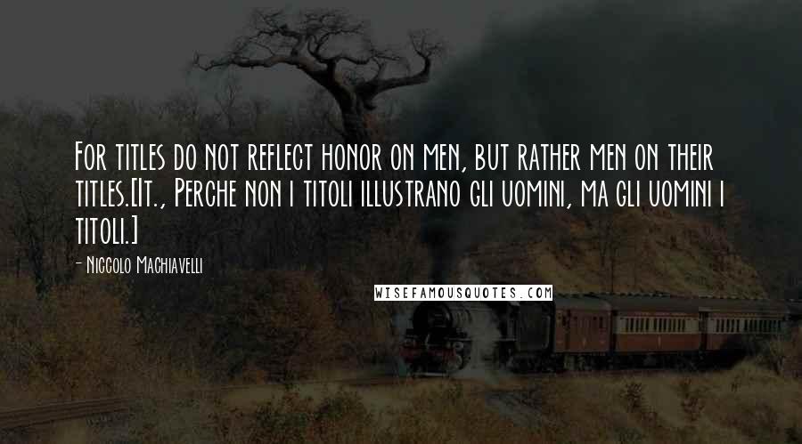 Niccolo Machiavelli Quotes: For titles do not reflect honor on men, but rather men on their titles.[It., Perche non i titoli illustrano gli uomini, ma gli uomini i titoli.]
