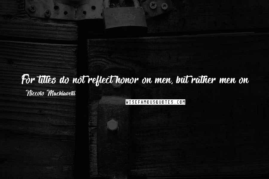 Niccolo Machiavelli Quotes: For titles do not reflect honor on men, but rather men on their titles.[It., Perche non i titoli illustrano gli uomini, ma gli uomini i titoli.]