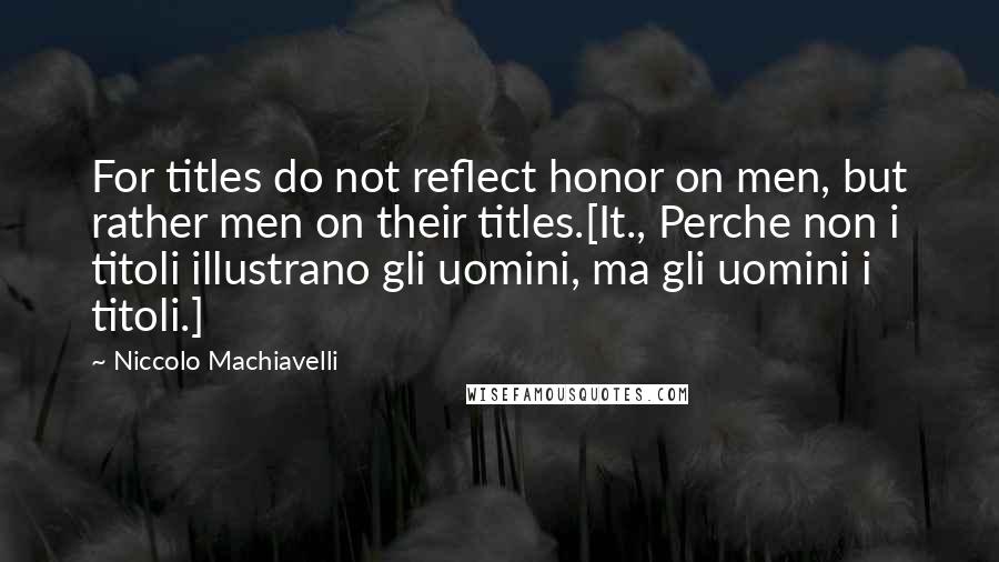 Niccolo Machiavelli Quotes: For titles do not reflect honor on men, but rather men on their titles.[It., Perche non i titoli illustrano gli uomini, ma gli uomini i titoli.]