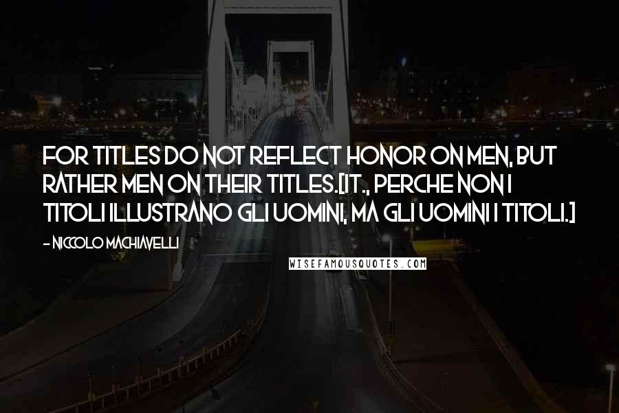 Niccolo Machiavelli Quotes: For titles do not reflect honor on men, but rather men on their titles.[It., Perche non i titoli illustrano gli uomini, ma gli uomini i titoli.]