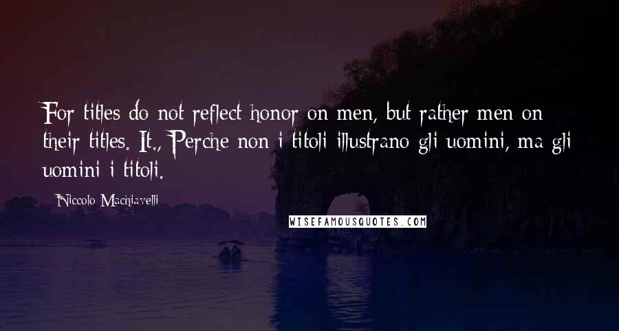 Niccolo Machiavelli Quotes: For titles do not reflect honor on men, but rather men on their titles.[It., Perche non i titoli illustrano gli uomini, ma gli uomini i titoli.]