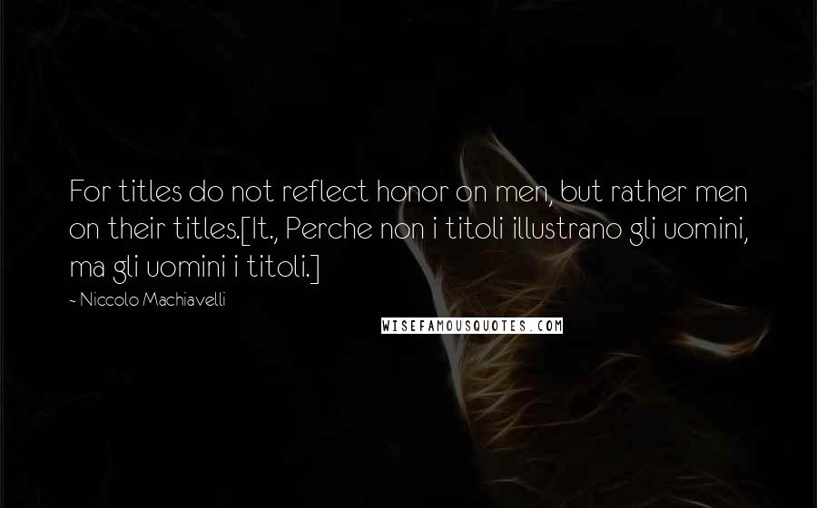 Niccolo Machiavelli Quotes: For titles do not reflect honor on men, but rather men on their titles.[It., Perche non i titoli illustrano gli uomini, ma gli uomini i titoli.]