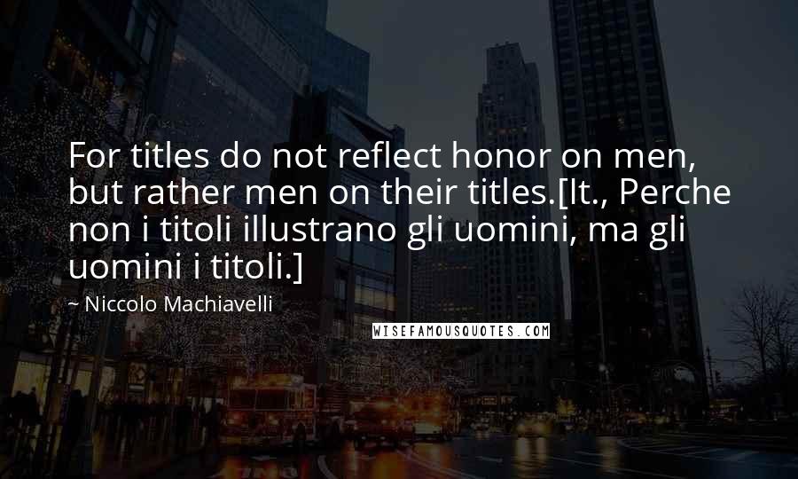 Niccolo Machiavelli Quotes: For titles do not reflect honor on men, but rather men on their titles.[It., Perche non i titoli illustrano gli uomini, ma gli uomini i titoli.]