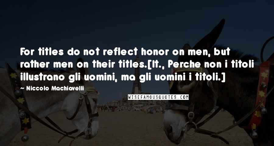 Niccolo Machiavelli Quotes: For titles do not reflect honor on men, but rather men on their titles.[It., Perche non i titoli illustrano gli uomini, ma gli uomini i titoli.]