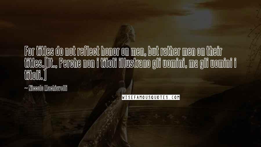 Niccolo Machiavelli Quotes: For titles do not reflect honor on men, but rather men on their titles.[It., Perche non i titoli illustrano gli uomini, ma gli uomini i titoli.]