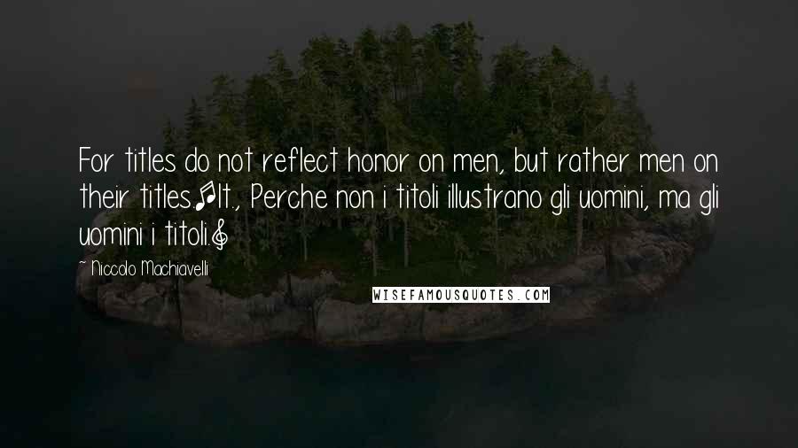 Niccolo Machiavelli Quotes: For titles do not reflect honor on men, but rather men on their titles.[It., Perche non i titoli illustrano gli uomini, ma gli uomini i titoli.]