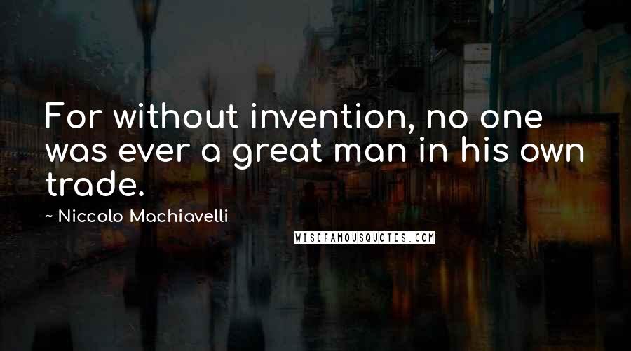 Niccolo Machiavelli Quotes: For without invention, no one was ever a great man in his own trade.