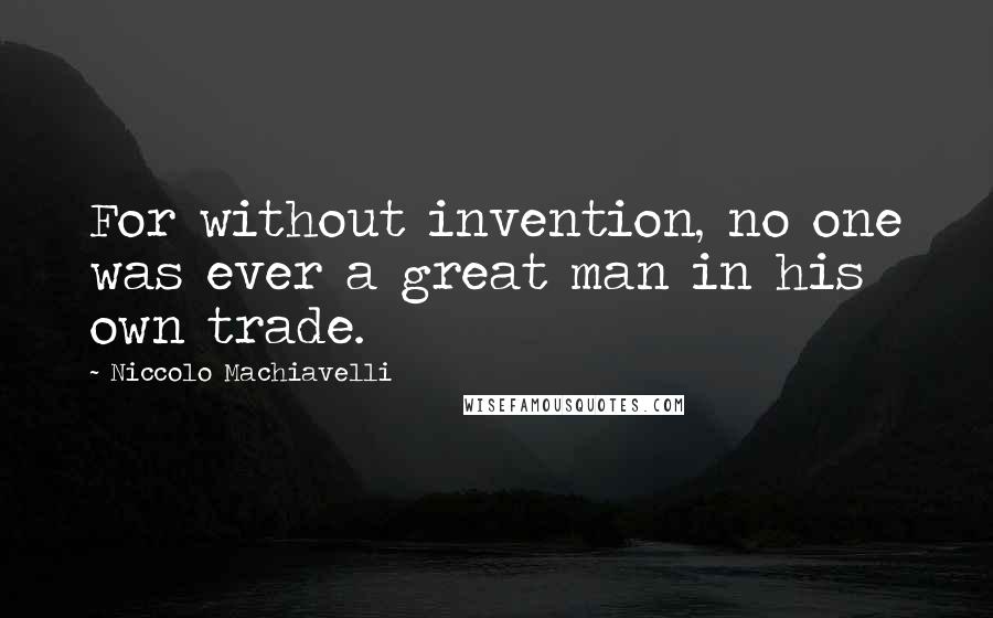 Niccolo Machiavelli Quotes: For without invention, no one was ever a great man in his own trade.
