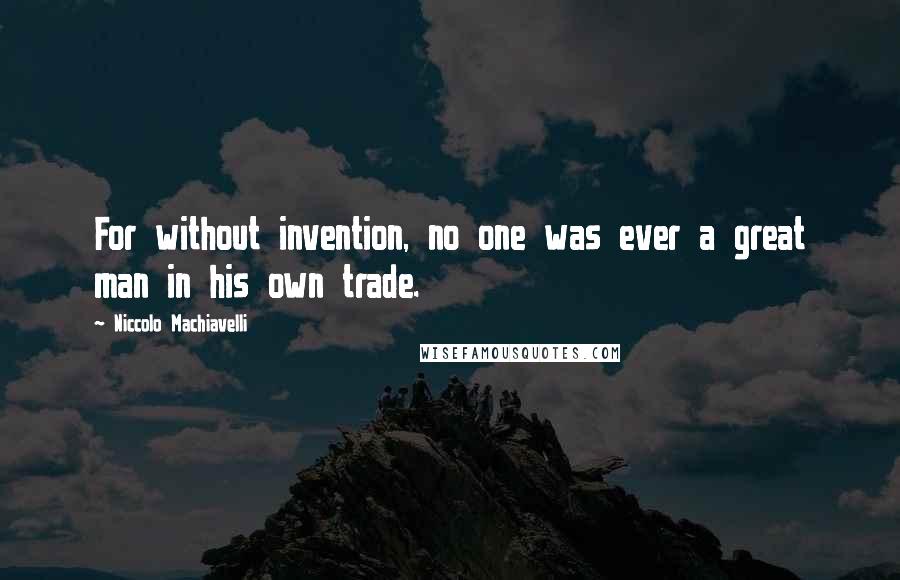 Niccolo Machiavelli Quotes: For without invention, no one was ever a great man in his own trade.