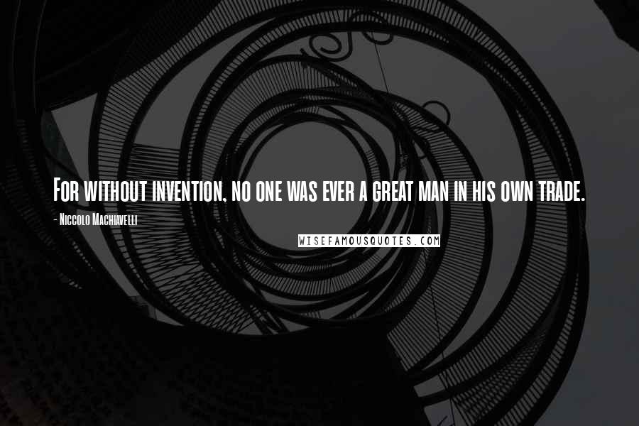 Niccolo Machiavelli Quotes: For without invention, no one was ever a great man in his own trade.