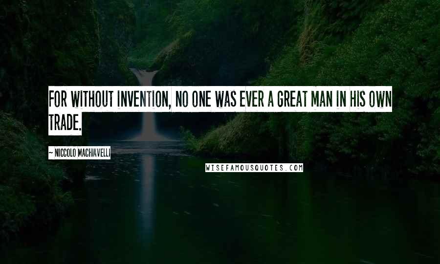 Niccolo Machiavelli Quotes: For without invention, no one was ever a great man in his own trade.