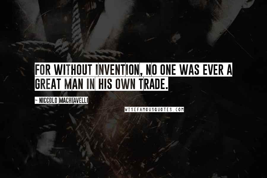 Niccolo Machiavelli Quotes: For without invention, no one was ever a great man in his own trade.