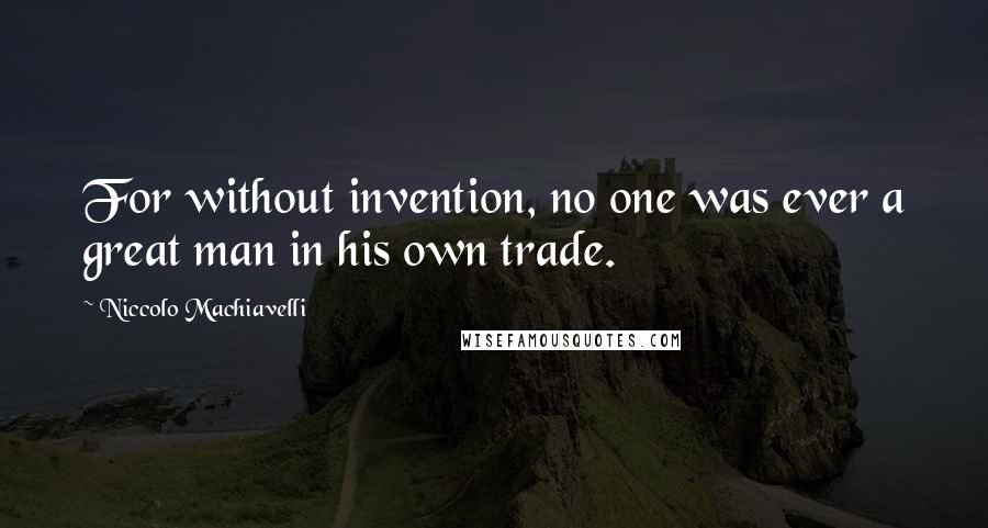 Niccolo Machiavelli Quotes: For without invention, no one was ever a great man in his own trade.