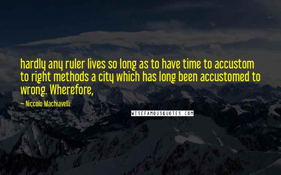 Niccolo Machiavelli Quotes: hardly any ruler lives so long as to have time to accustom to right methods a city which has long been accustomed to wrong. Wherefore,