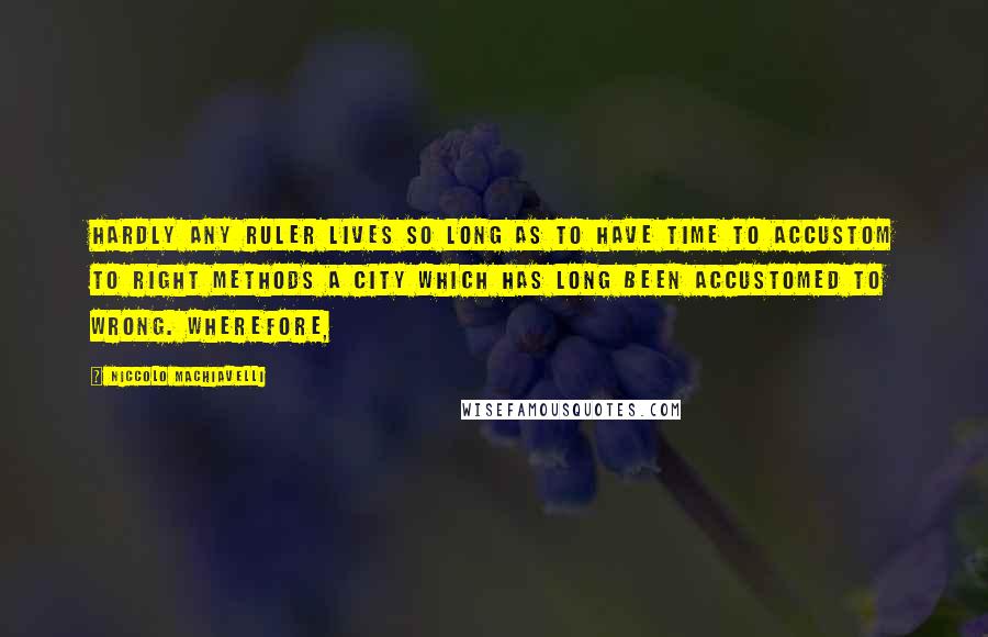 Niccolo Machiavelli Quotes: hardly any ruler lives so long as to have time to accustom to right methods a city which has long been accustomed to wrong. Wherefore,