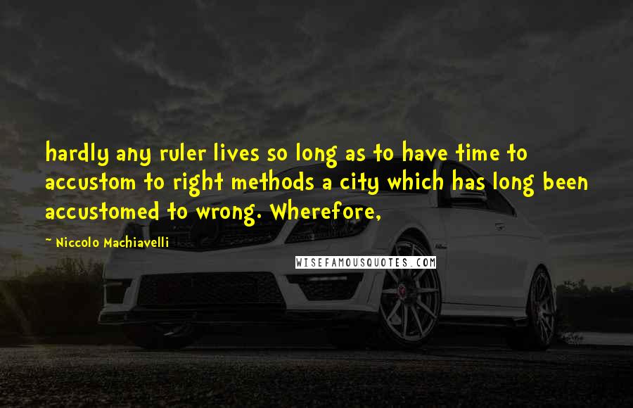 Niccolo Machiavelli Quotes: hardly any ruler lives so long as to have time to accustom to right methods a city which has long been accustomed to wrong. Wherefore,