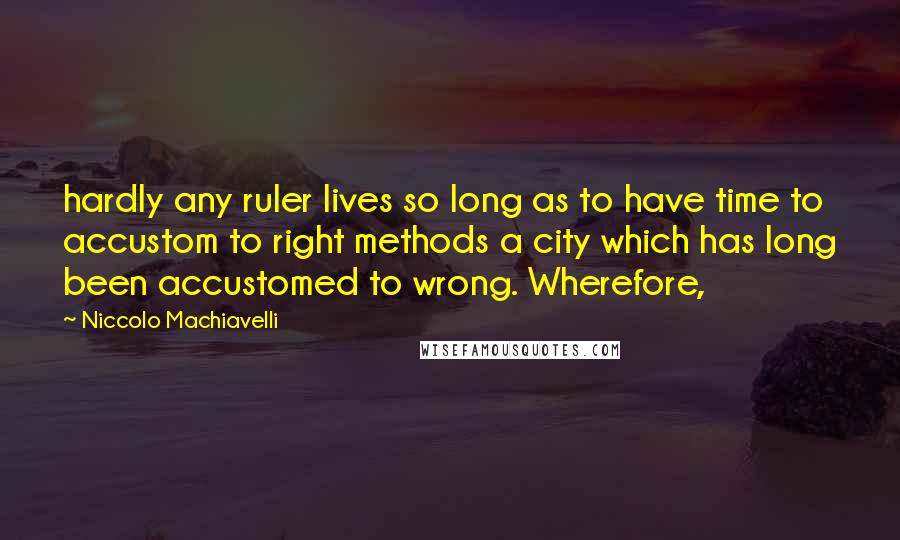 Niccolo Machiavelli Quotes: hardly any ruler lives so long as to have time to accustom to right methods a city which has long been accustomed to wrong. Wherefore,