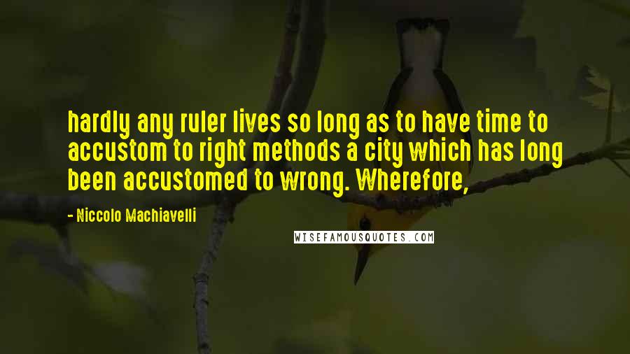 Niccolo Machiavelli Quotes: hardly any ruler lives so long as to have time to accustom to right methods a city which has long been accustomed to wrong. Wherefore,