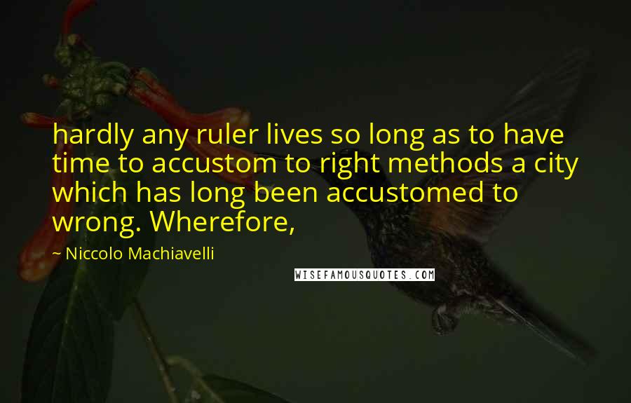 Niccolo Machiavelli Quotes: hardly any ruler lives so long as to have time to accustom to right methods a city which has long been accustomed to wrong. Wherefore,