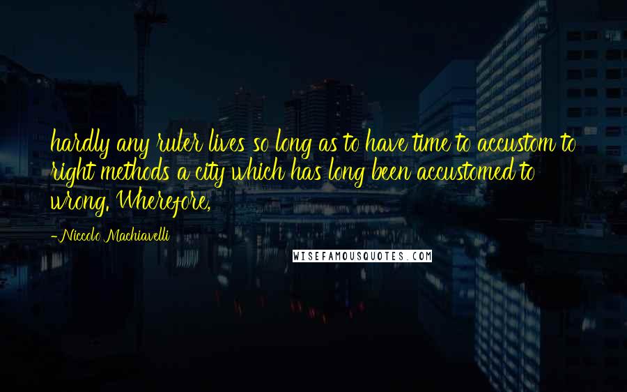 Niccolo Machiavelli Quotes: hardly any ruler lives so long as to have time to accustom to right methods a city which has long been accustomed to wrong. Wherefore,