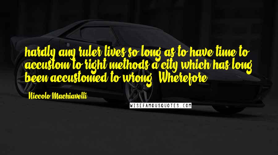 Niccolo Machiavelli Quotes: hardly any ruler lives so long as to have time to accustom to right methods a city which has long been accustomed to wrong. Wherefore,