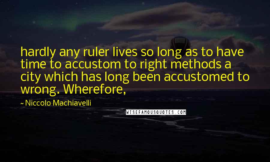 Niccolo Machiavelli Quotes: hardly any ruler lives so long as to have time to accustom to right methods a city which has long been accustomed to wrong. Wherefore,