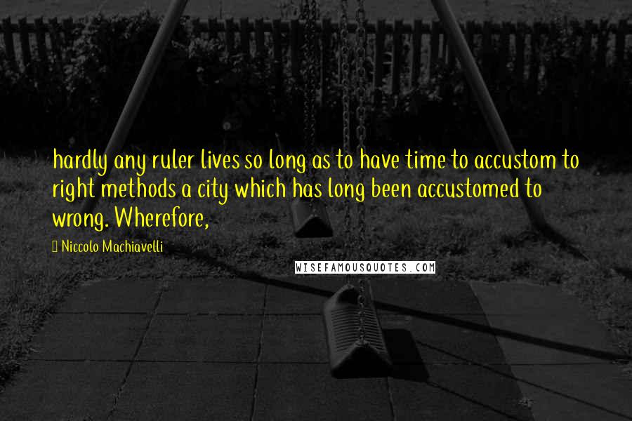 Niccolo Machiavelli Quotes: hardly any ruler lives so long as to have time to accustom to right methods a city which has long been accustomed to wrong. Wherefore,