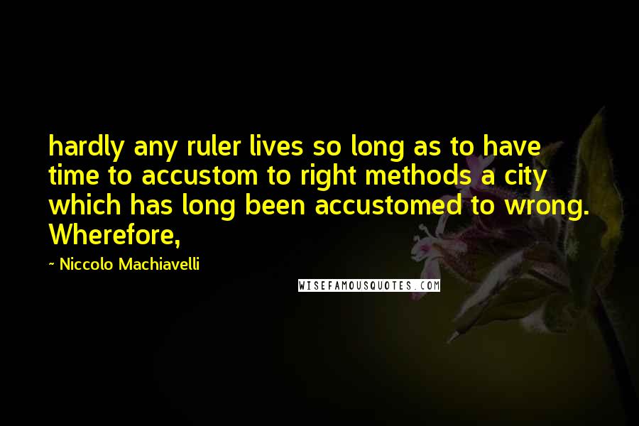 Niccolo Machiavelli Quotes: hardly any ruler lives so long as to have time to accustom to right methods a city which has long been accustomed to wrong. Wherefore,