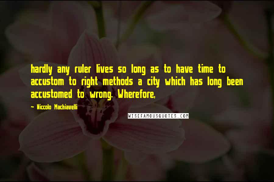 Niccolo Machiavelli Quotes: hardly any ruler lives so long as to have time to accustom to right methods a city which has long been accustomed to wrong. Wherefore,