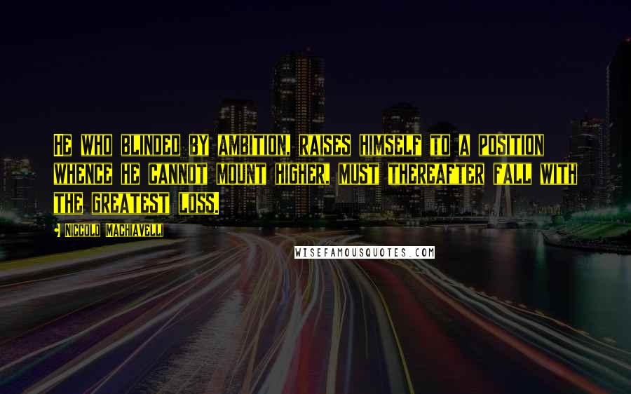 Niccolo Machiavelli Quotes: He who blinded by ambition, raises himself to a position whence he cannot mount higher, must thereafter fall with the greatest loss.