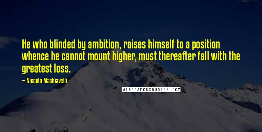 Niccolo Machiavelli Quotes: He who blinded by ambition, raises himself to a position whence he cannot mount higher, must thereafter fall with the greatest loss.