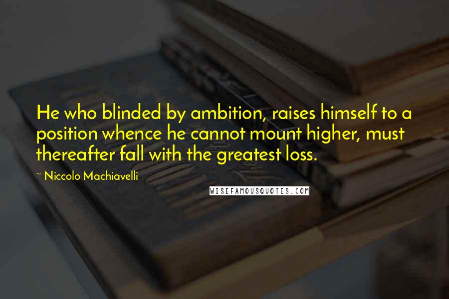 Niccolo Machiavelli Quotes: He who blinded by ambition, raises himself to a position whence he cannot mount higher, must thereafter fall with the greatest loss.