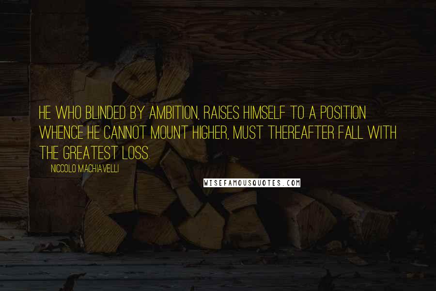 Niccolo Machiavelli Quotes: He who blinded by ambition, raises himself to a position whence he cannot mount higher, must thereafter fall with the greatest loss.