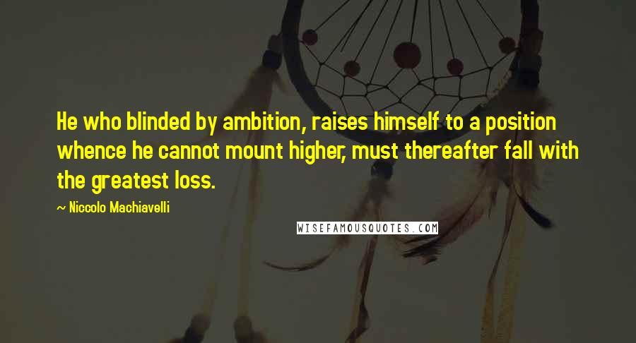 Niccolo Machiavelli Quotes: He who blinded by ambition, raises himself to a position whence he cannot mount higher, must thereafter fall with the greatest loss.