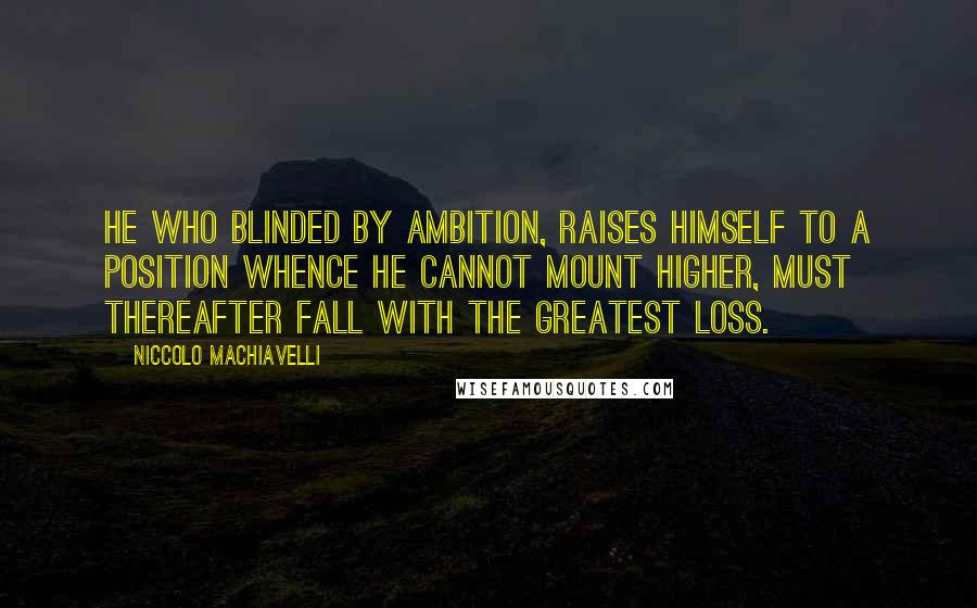 Niccolo Machiavelli Quotes: He who blinded by ambition, raises himself to a position whence he cannot mount higher, must thereafter fall with the greatest loss.
